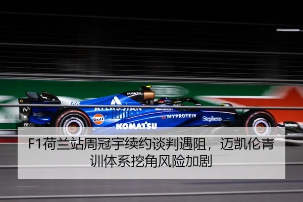 F1荷兰站周冠宇续约谈判遇阻，迈凯伦青训体系挖角风险加剧