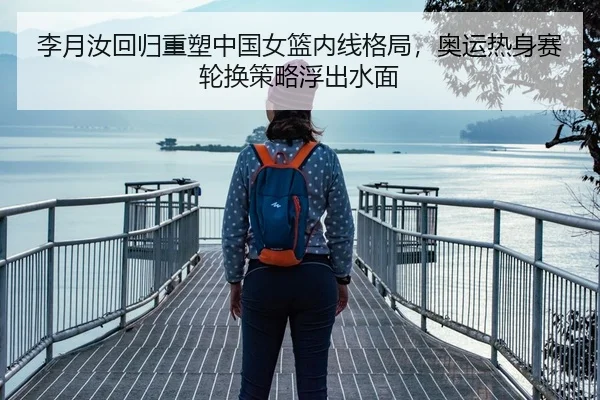 李月汝回归重塑中国女篮内线格局，奥运热身赛轮换策略浮出水面