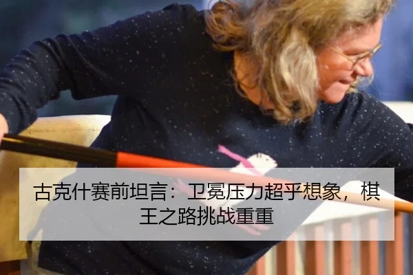 古克什赛前坦言：卫冕压力超乎想象，棋王之路挑战重重