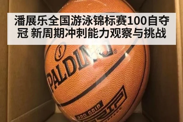 潘展乐全国游泳锦标赛100自夺冠 新周期冲刺能力观察与挑战